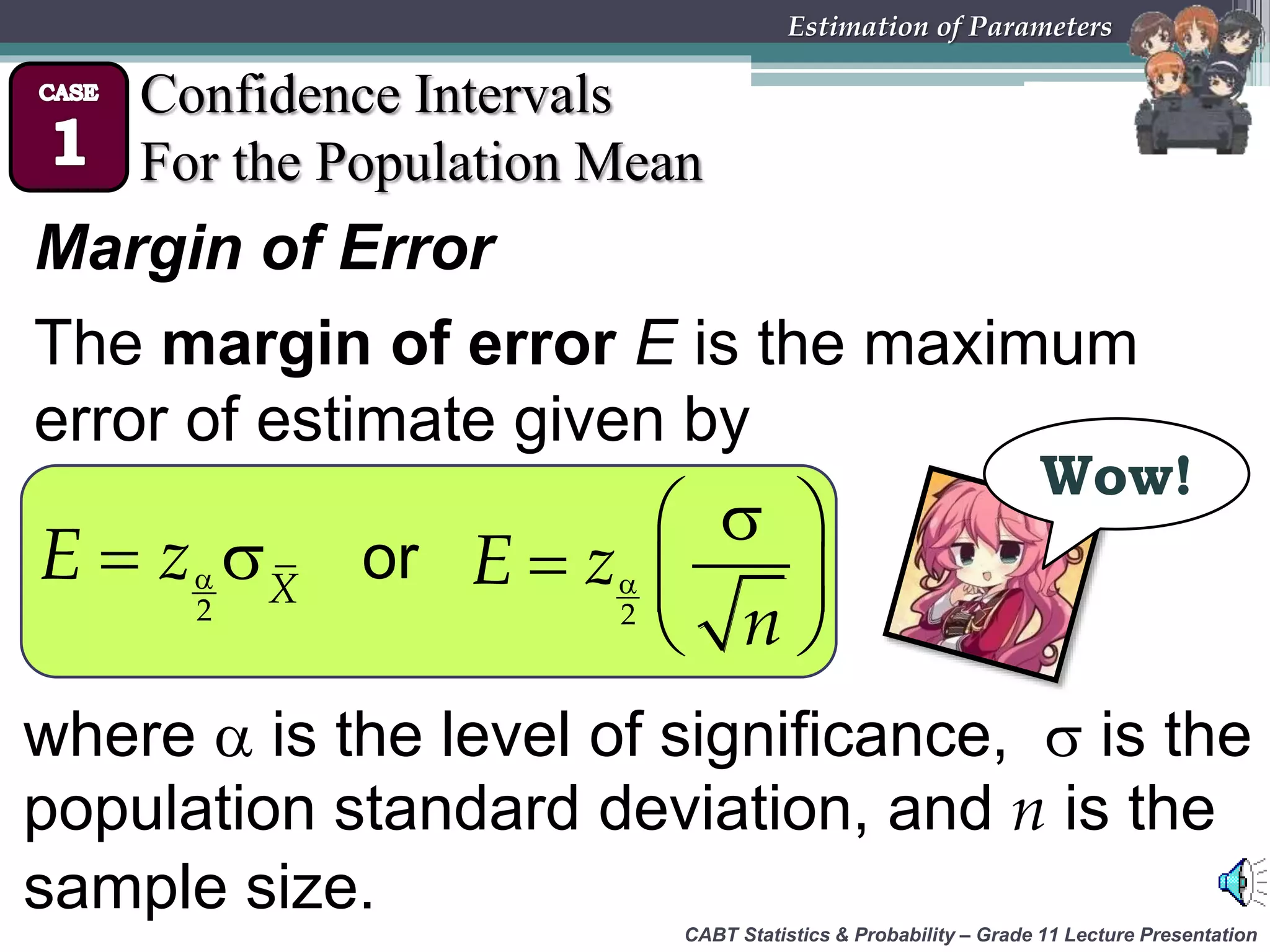CABT Statistics &amp; Probability – Grade 11 Lecture Presentation
Estimation of Parameters
Confidence Intervals
For the Population Mean
Margin of Error
The margin of error E is the maximum
error of estimate given by
Wow!
 
2
X
E z or 
 
  
 2
E z
n
where  is the level of significance,  is the
population standard deviation, and n is the
sample size.
 