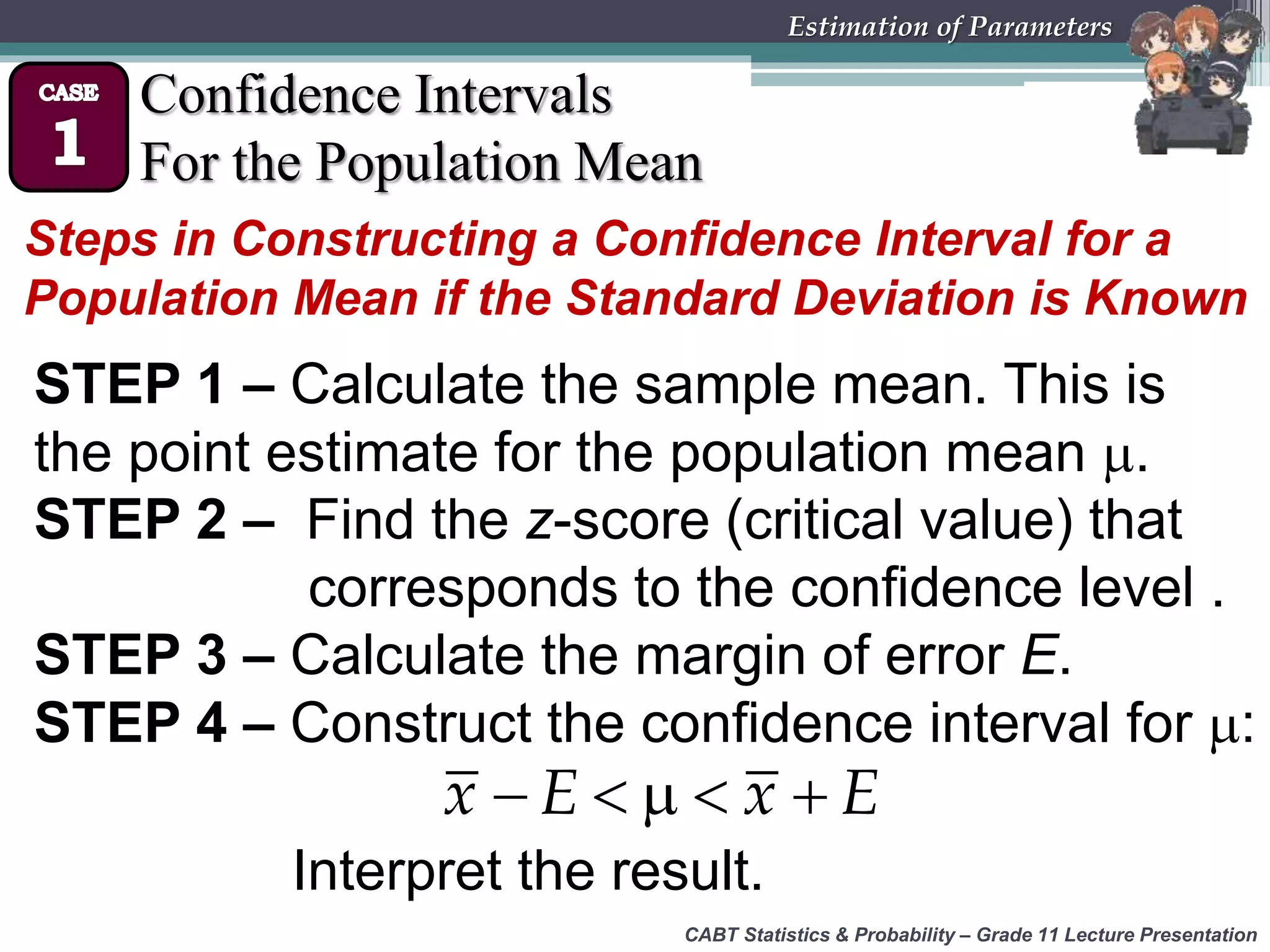 CABT Statistics &amp; Probability – Grade 11 Lecture Presentation
Estimation of Parameters
Confidence Intervals
For the Population Mean
Steps in Constructing a Confidence Interval for a
Population Mean if the Standard Deviation is Known
STEP 1 – Calculate the sample mean. This is
the point estimate for the population mean .
STEP 2 – Find the z-score (critical value) that
corresponds to the confidence level .
STEP 3 – Calculate the margin of error E.
STEP 4 – Construct the confidence interval for :
    x E x E
Interpret the result.
 
