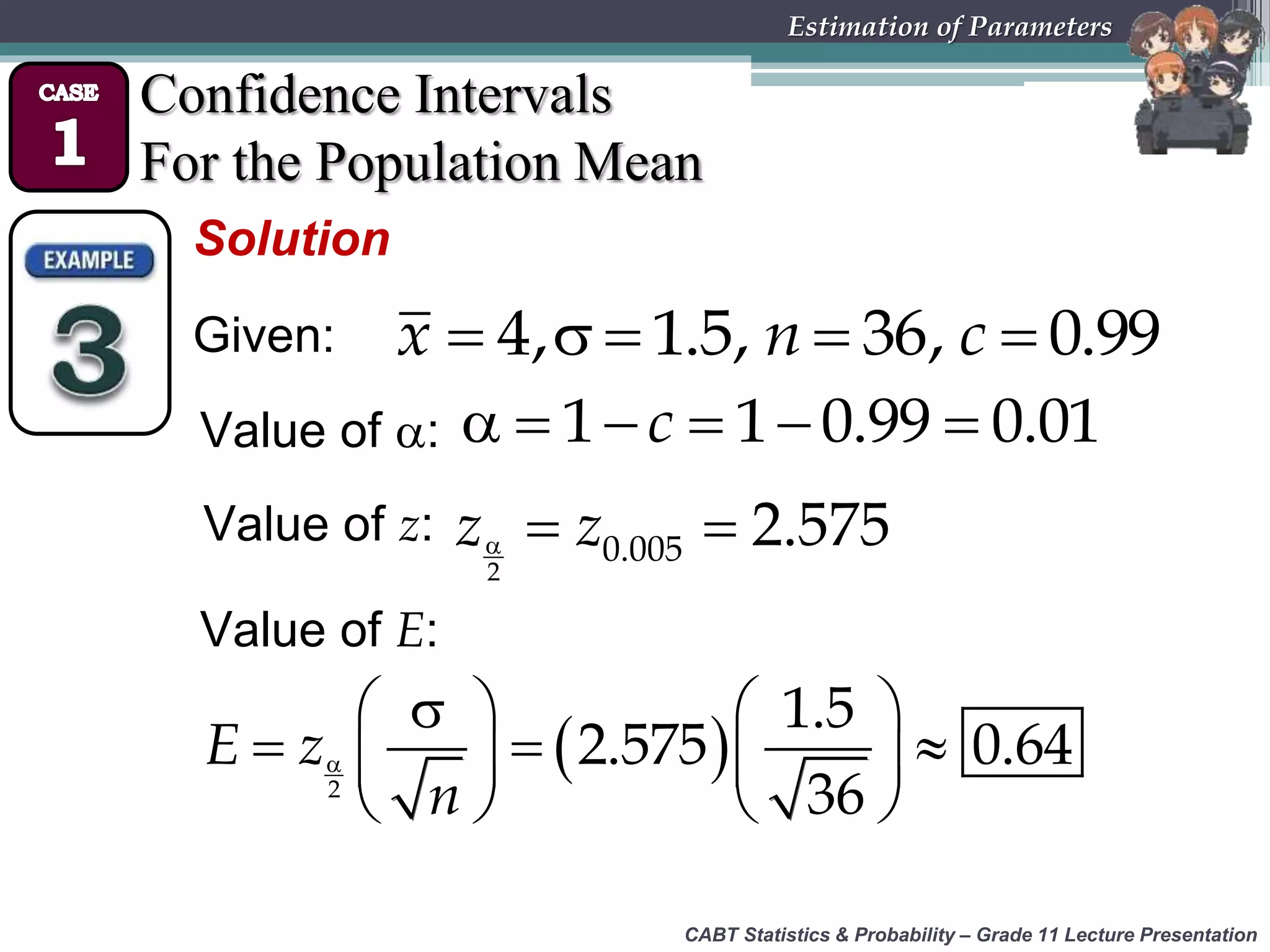 CABT Statistics &amp; Probability – Grade 11 Lecture Presentation
Estimation of Parameters
Confidence Intervals
For the Population Mean
Solution
Given:     4, 1.5, 36, 0.99x n c
Value of :      1 1 0.99 0.01c
Value of z:   
2
0.005 2.575z z
Value of E:
 
   
     
   2
1.5
2.575 0.64
36
E z
n
 