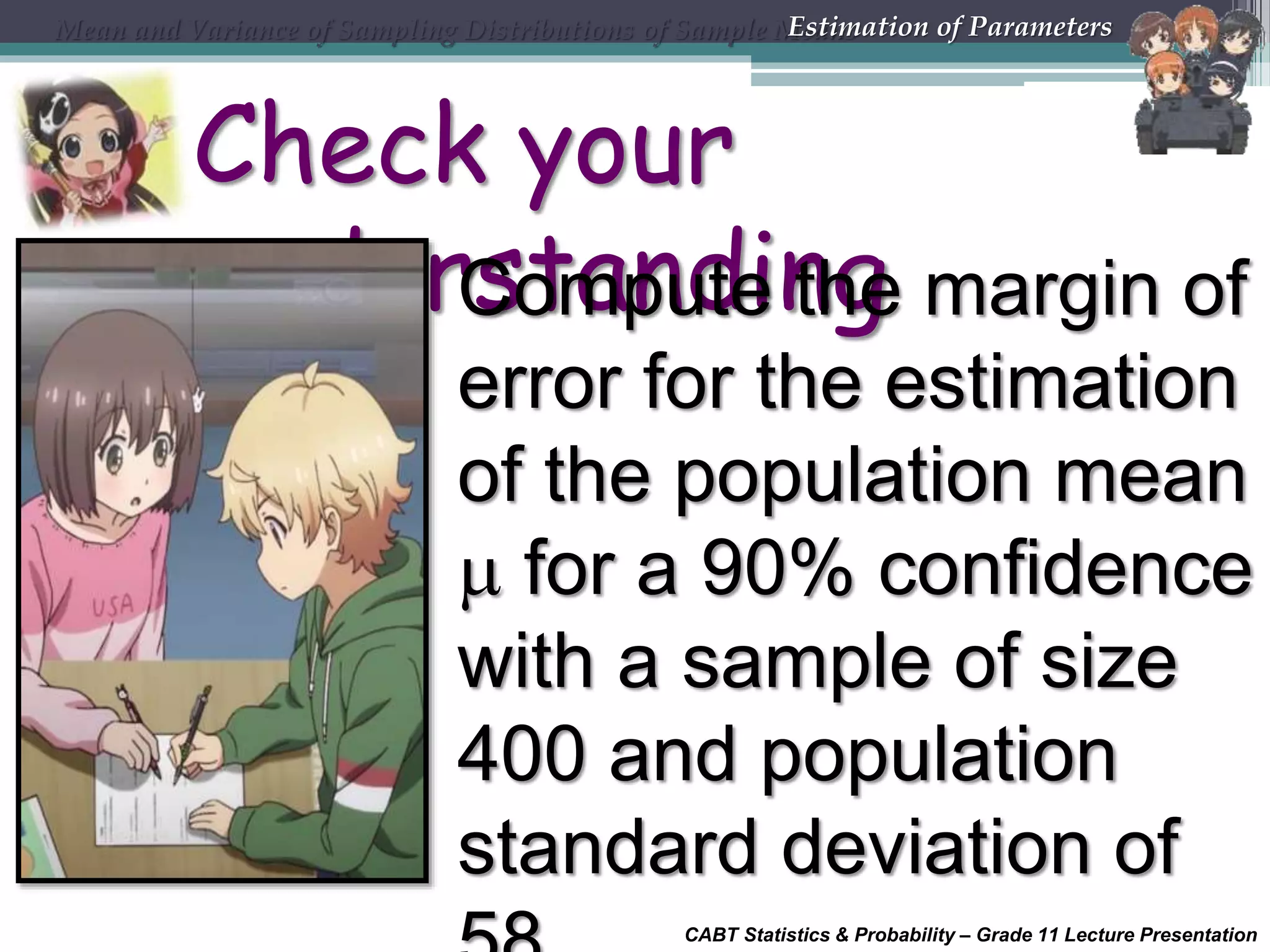 CABT Statistics &amp; Probability – Grade 11 Lecture Presentation
Check your
understandingCompute the margin of
error for the estimation
of the population mean
 for a 90% confidence
with a sample of size
400 and population
standard deviation of
Mean and Variance of Sampling Distributions of Sample MeansEstimation of Parameters
 