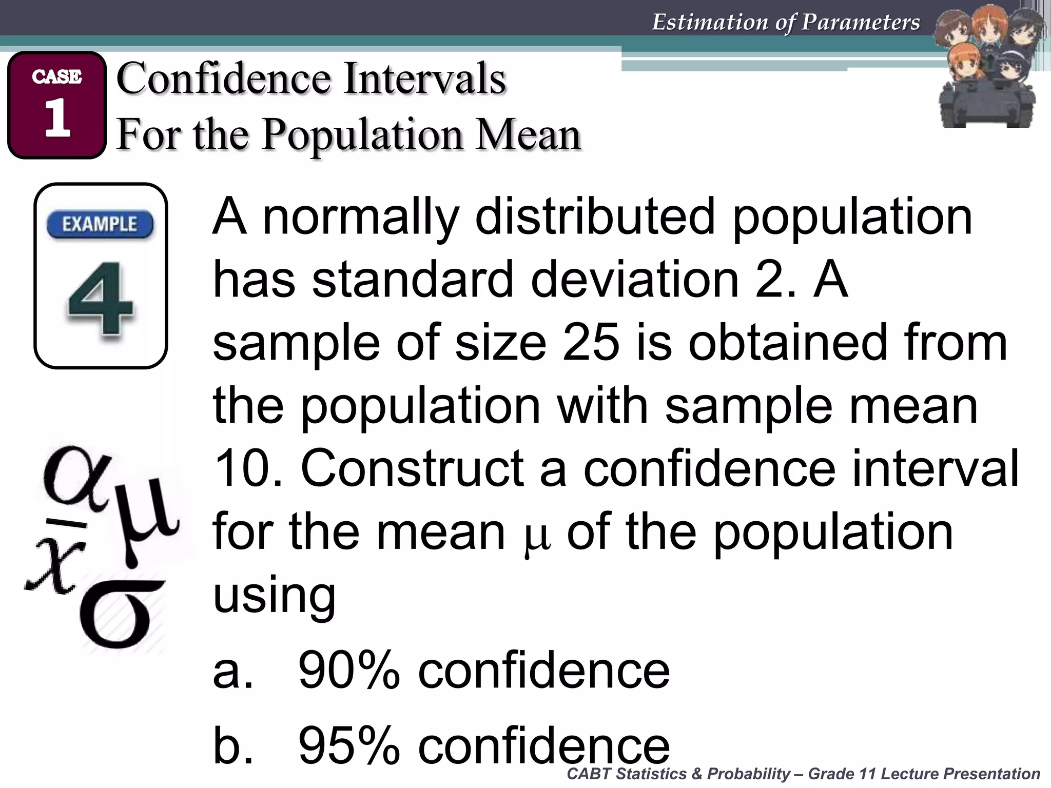 CABT Statistics &amp; Probability – Grade 11 Lecture Presentation
Estimation of Parameters
Confidence Intervals
For the Population Mean
A normally distributed population
has standard deviation 2. A
sample of size 25 is obtained from
the population with sample mean
10. Construct a confidence interval
for the mean  of the population
using
a. 90% confidence
b. 95% confidence
 