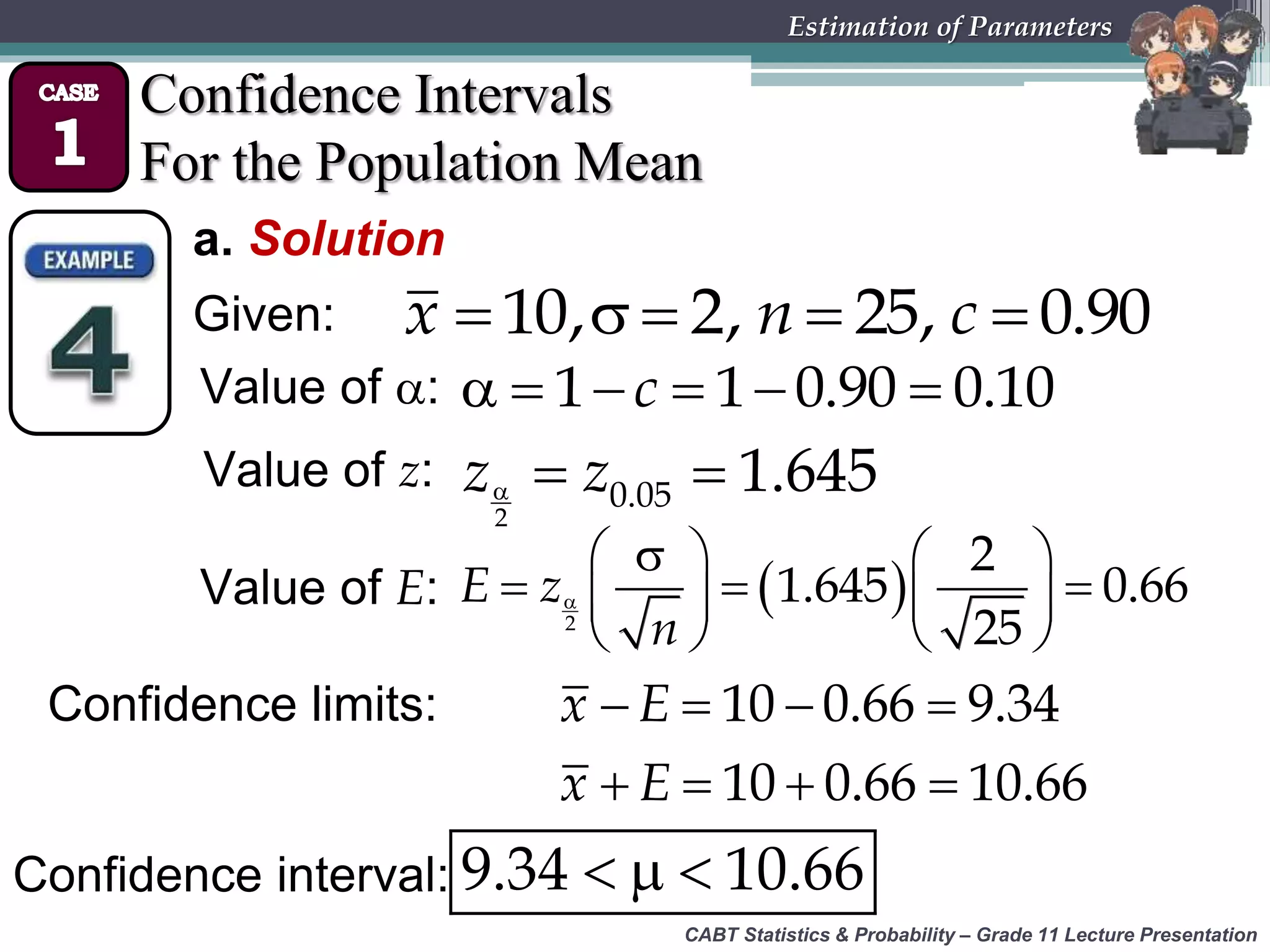 CABT Statistics &amp; Probability – Grade 11 Lecture Presentation
Estimation of Parameters
Confidence Intervals
For the Population Mean
a. Solution
Given:     10, 2, 25, 0.90x n c
Value of :      1 1 0.90 0.10c
Value of z:   
2
0.05 1.645z z
Value of E:  
   
     
   2
2
1.645 0.66
25
E z
n
Confidence limits:
  9.34 10.66
   
   
10 0.66 9.34
10 0.66 10.66
x E
x E
Confidence interval:
 