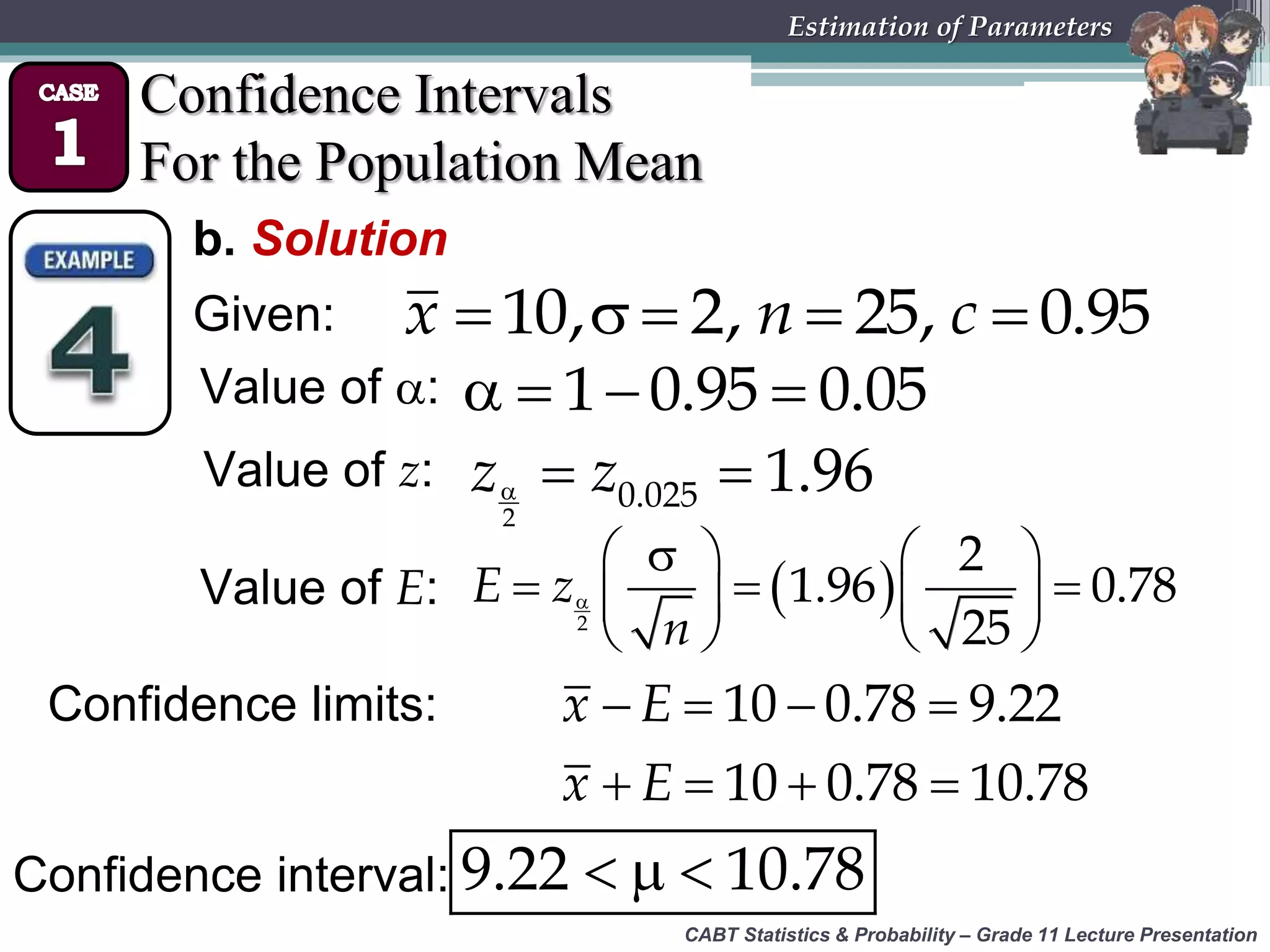 CABT Statistics &amp; Probability – Grade 11 Lecture Presentation
Estimation of Parameters
Confidence Intervals
For the Population Mean
b. Solution
Given:     10, 2, 25, 0.95x n c
Value of :    1 0.95 0.05
Value of z:   
2
0.025 1.96z z
Value of E:  
   
     
   2
2
1.96 0.78
25
E z
n
Confidence limits:
  9.22 10.78
   
   
10 0.78 9.22
10 0.78 10.78
x E
x E
Confidence interval:
 