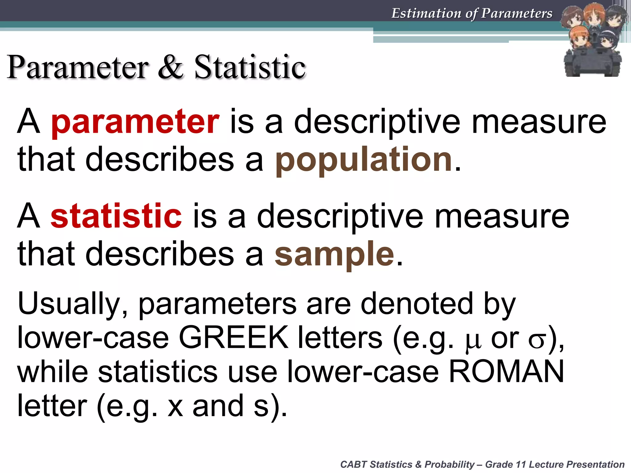 CABT Statistics &amp; Probability – Grade 11 Lecture Presentation
Estimation of Parameters
Parameter &amp; Statistic
A parameter is a descriptive measure
that describes a population.
A statistic is a descriptive measure
that describes a sample.
Usually, parameters are denoted by
lower-case GREEK letters (e.g.  or ),
while statistics use lower-case ROMAN
letter (e.g. x and s).
 
