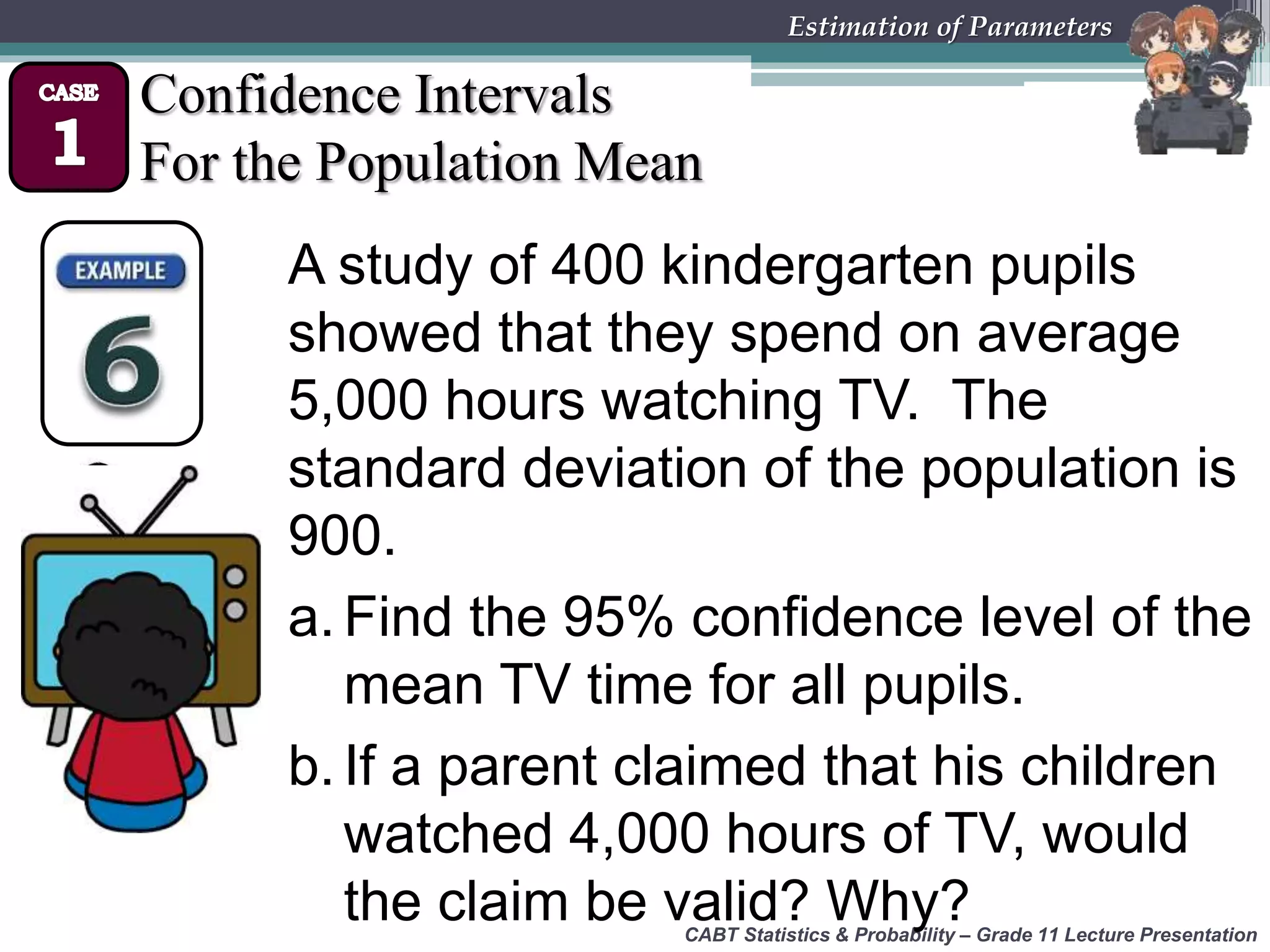 CABT Statistics &amp; Probability – Grade 11 Lecture Presentation
Estimation of Parameters
Confidence Intervals
For the Population Mean
A study of 400 kindergarten pupils
showed that they spend on average
5,000 hours watching TV. The
standard deviation of the population is
900.
a. Find the 95% confidence level of the
mean TV time for all pupils.
b. If a parent claimed that his children
watched 4,000 hours of TV, would
the claim be valid? Why?
 