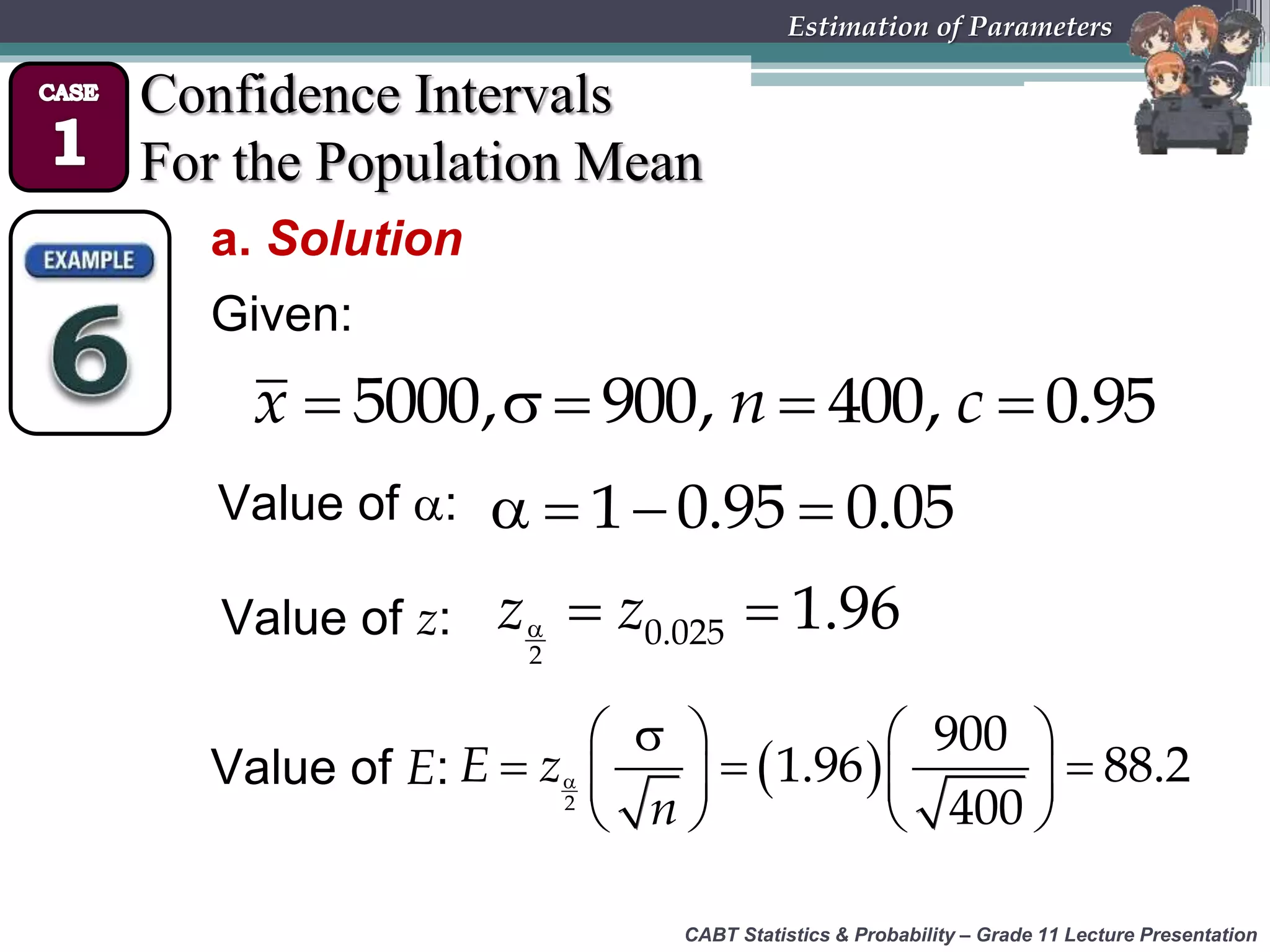 CABT Statistics &amp; Probability – Grade 11 Lecture Presentation
Estimation of Parameters
Confidence Intervals
For the Population Mean
a. Solution
Given:
    5000, 900, 400, 0.95x n c
Value of :    1 0.95 0.05
Value of z:   
2
0.025 1.96z z
Value of E:  
   
     
   2
900
1.96 88.2
400
E z
n
 