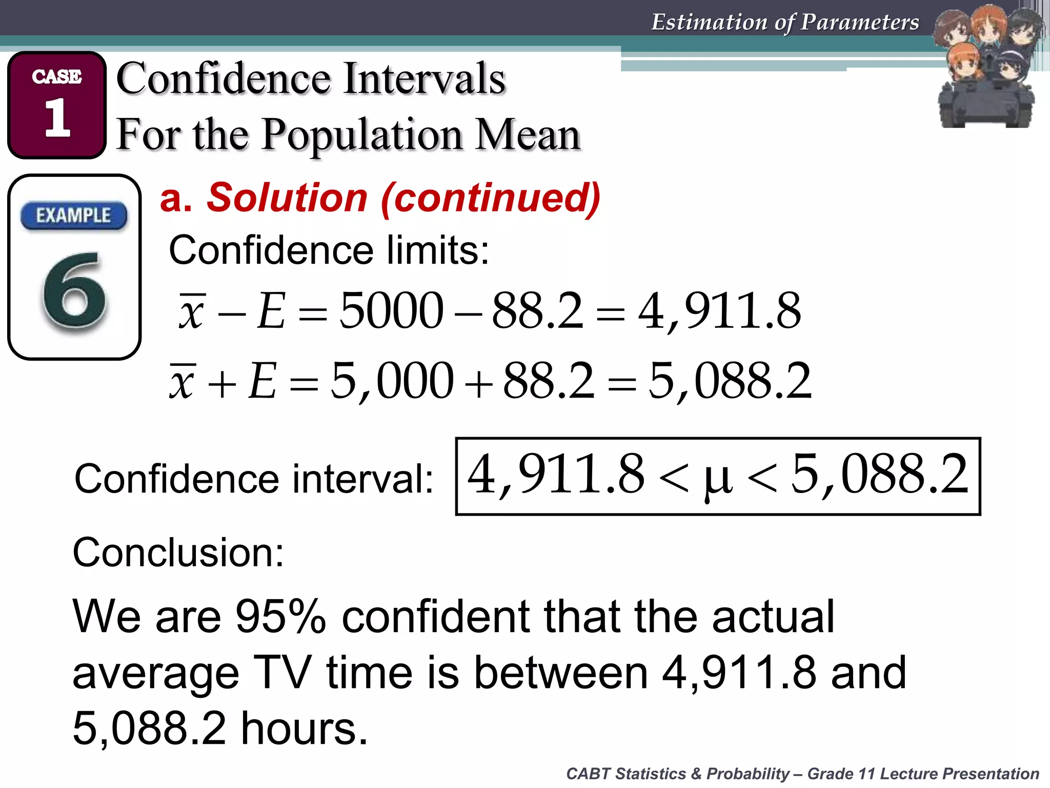 CABT Statistics &amp; Probability – Grade 11 Lecture Presentation
Estimation of Parameters
Confidence Intervals
For the Population Mean
a. Solution (continued)
Confidence limits:
  4,911.8 5,088.2
   5000 88.2 4,911.8x E
Confidence interval:
   5,000 88.2 5,088.2x E
We are 95% confident that the actual
average TV time is between 4,911.8 and
5,088.2 hours.
Conclusion:
 