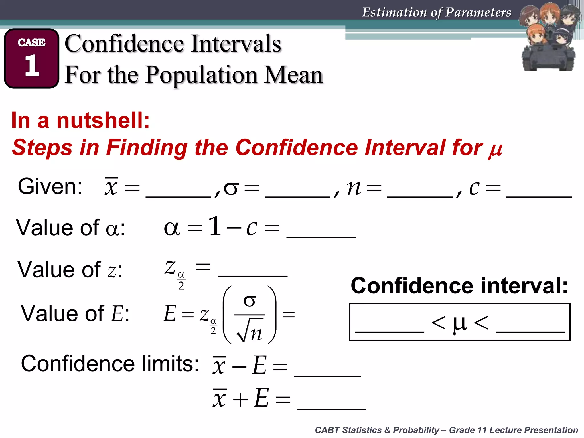 CABT Statistics &amp; Probability – Grade 11 Lecture Presentation
Estimation of Parameters
Confidence Intervals
For the Population Mean
In a nutshell:
Steps in Finding the Confidence Interval for 
Given:     _____, _____, _____, _____x n c
Value of :    1 _____c
Value of z:  
2
_____z
Value of E: 
 
  
 2
E z
n
Confidence limits:   _____x E
  _____x E
Confidence interval:
  _____ _____
 