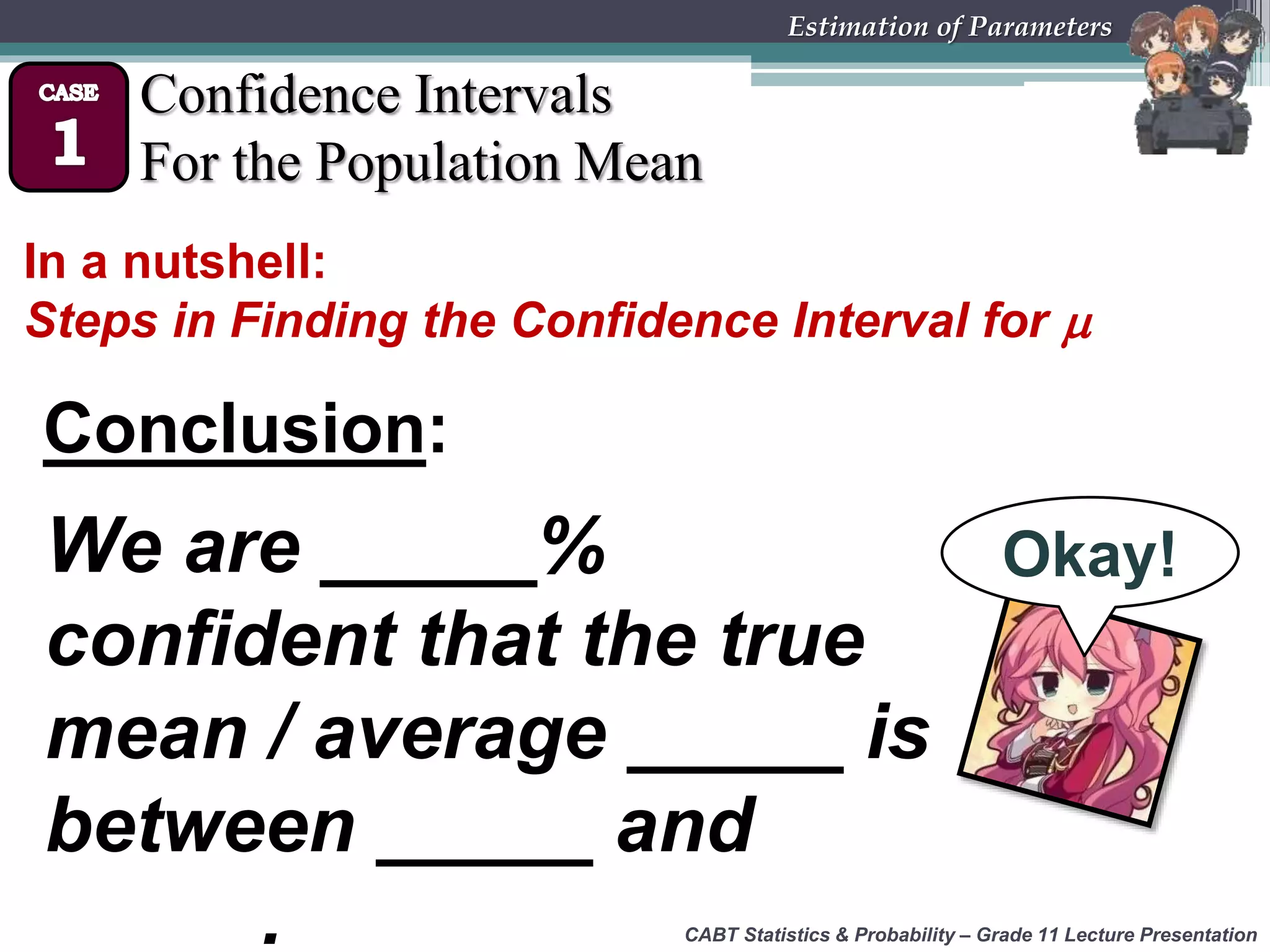 CABT Statistics &amp; Probability – Grade 11 Lecture Presentation
Estimation of Parameters
Confidence Intervals
For the Population Mean
In a nutshell:
Steps in Finding the Confidence Interval for 
Conclusion:
We are _____%
confident that the true
mean / average _____ is
between _____ and
_____.
Okay!
 