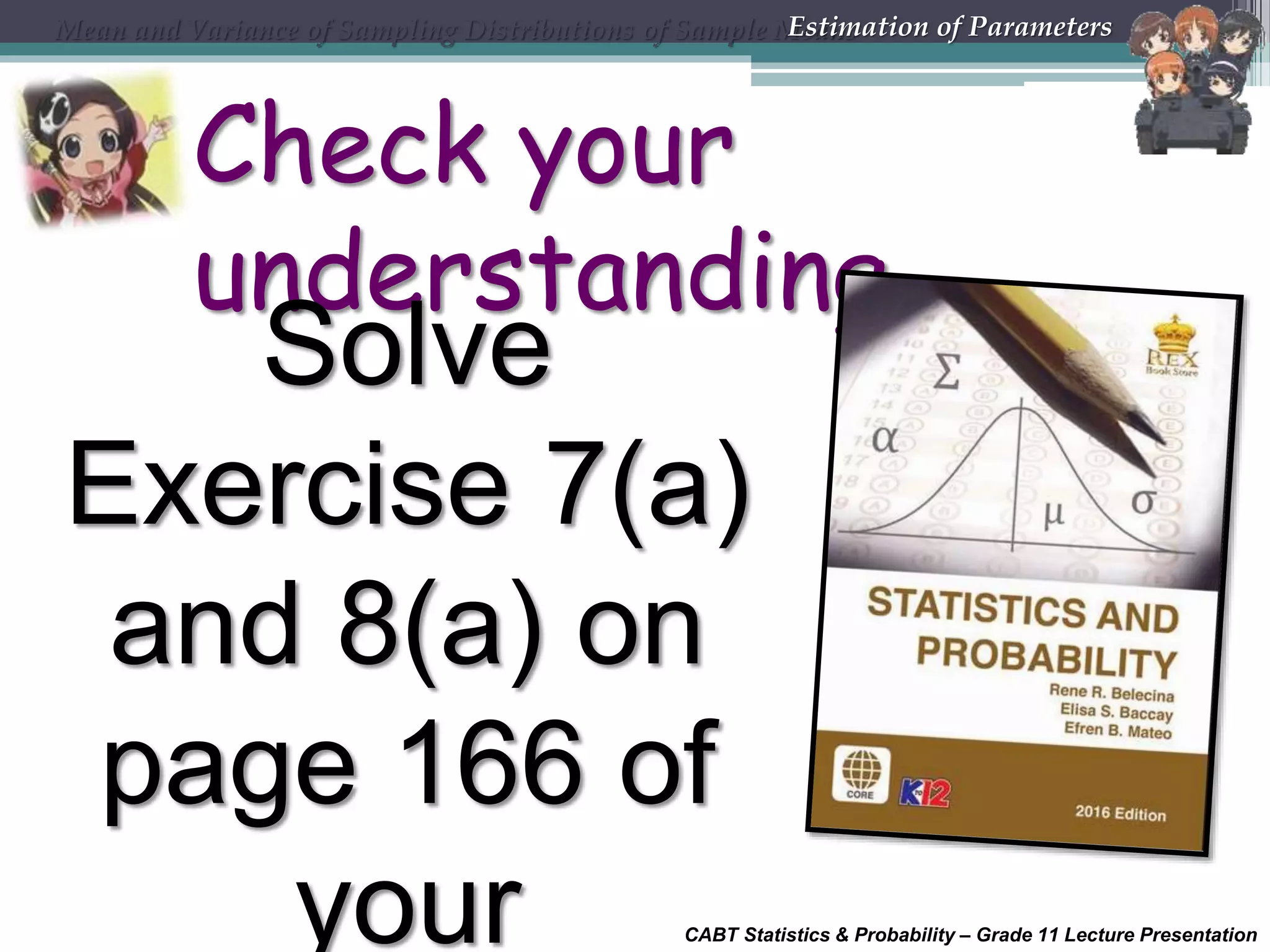 CABT Statistics &amp; Probability – Grade 11 Lecture Presentation
Check your
understanding
Solve
Exercise 7(a)
and 8(a) on
page 166 of
your
Mean and Variance of Sampling Distributions of Sample MeansEstimation of Parameters
 