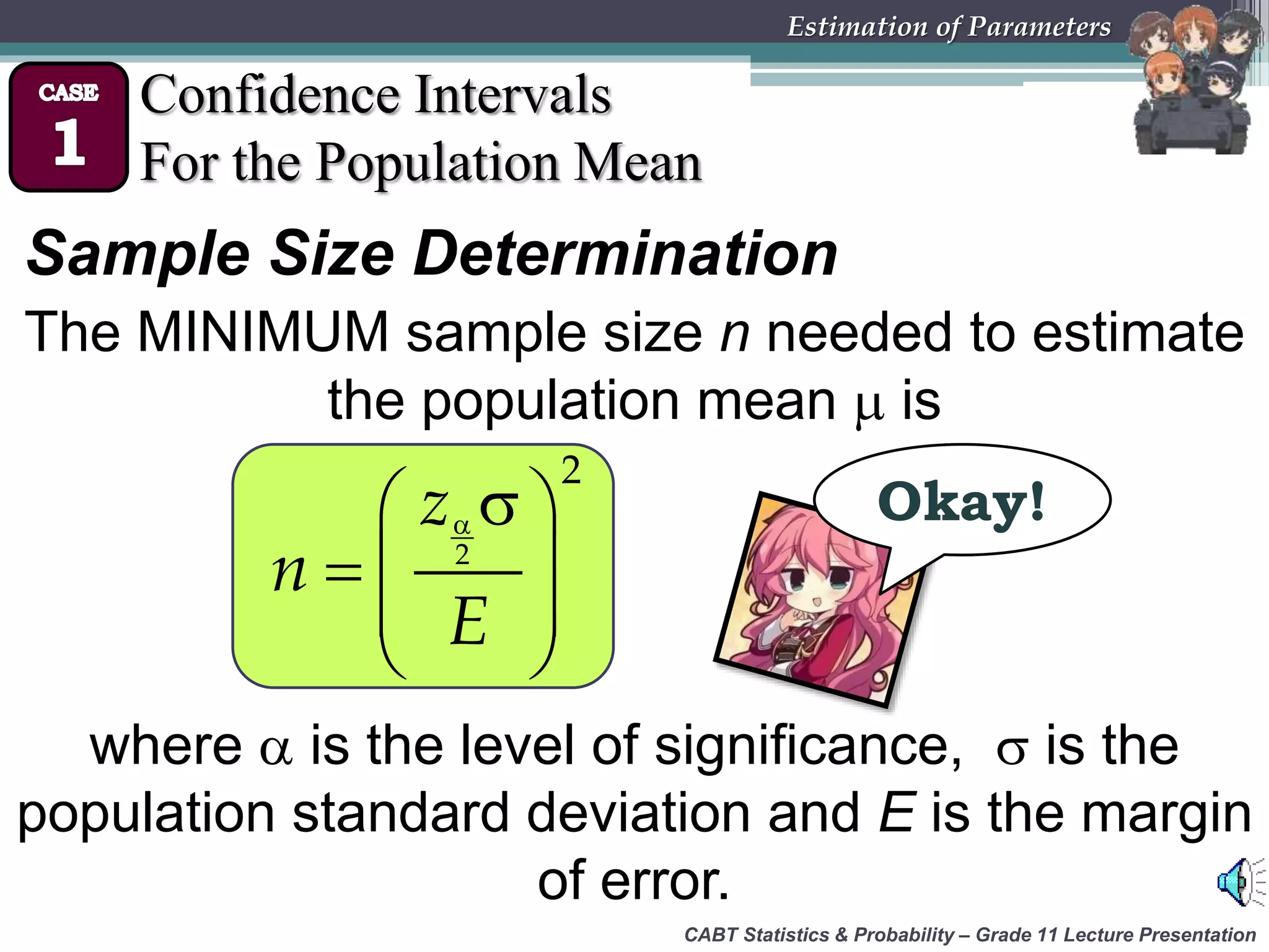 CABT Statistics &amp; Probability – Grade 11 Lecture Presentation
Estimation of Parameters
Confidence Intervals
For the Population Mean
Sample Size Determination
The MINIMUM sample size n needed to estimate
the population mean  is
where  is the level of significance,  is the
population standard deviation and E is the margin
of error.
  
  
 
 
2
2
z
n
E
Okay!
 