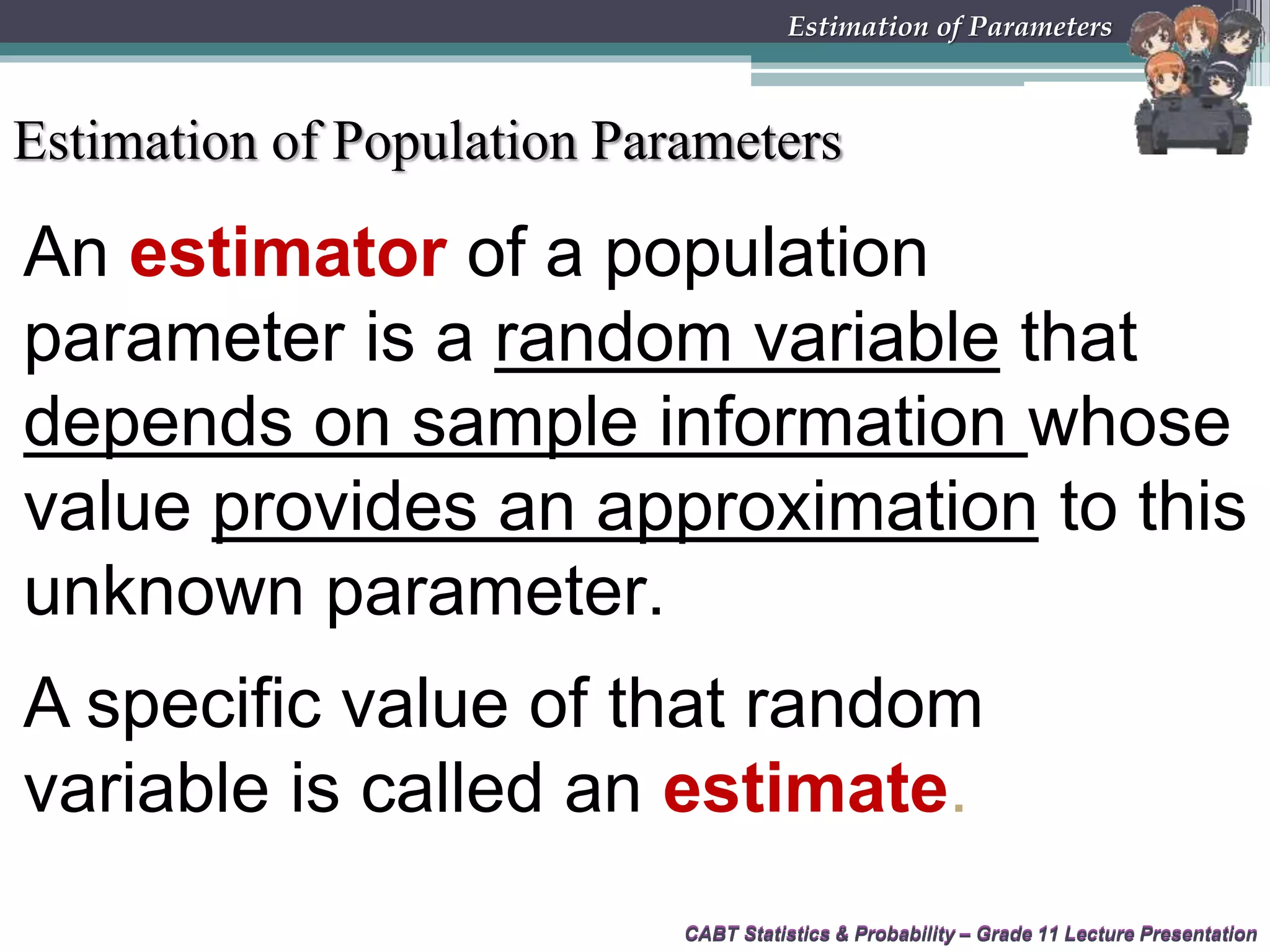 Estimation of Population Parameters
CABT Statistics &amp; Probability – Grade 11 Lecture Presentation
An estimator of a population
parameter is a random variable that
depends on sample information whose
value provides an approximation to this
unknown parameter.
A specific value of that random
variable is called an estimate.
CABT Statistics &amp; Probability – Grade 11 Lecture Presentation
Estimation of Parameters
 