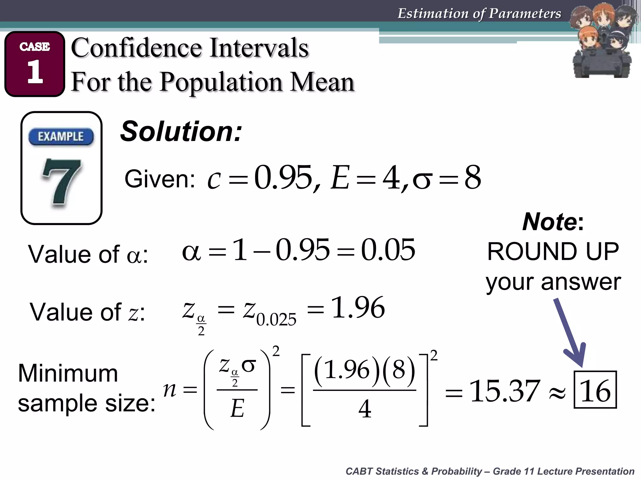CABT Statistics &amp; Probability – Grade 11 Lecture Presentation
Estimation of Parameters
Confidence Intervals
For the Population Mean
Solution:
Value of :    1 0.95 0.05
Value of z:   
2
0.025 1.96z z
Minimum
sample size:
  
  
 
 
2
2
z
n
E
   
  
 
2
1.96 8
4
 15.37 16
Note:
ROUND UP
your answer
Given:    0.95, 4, 8c E
 
