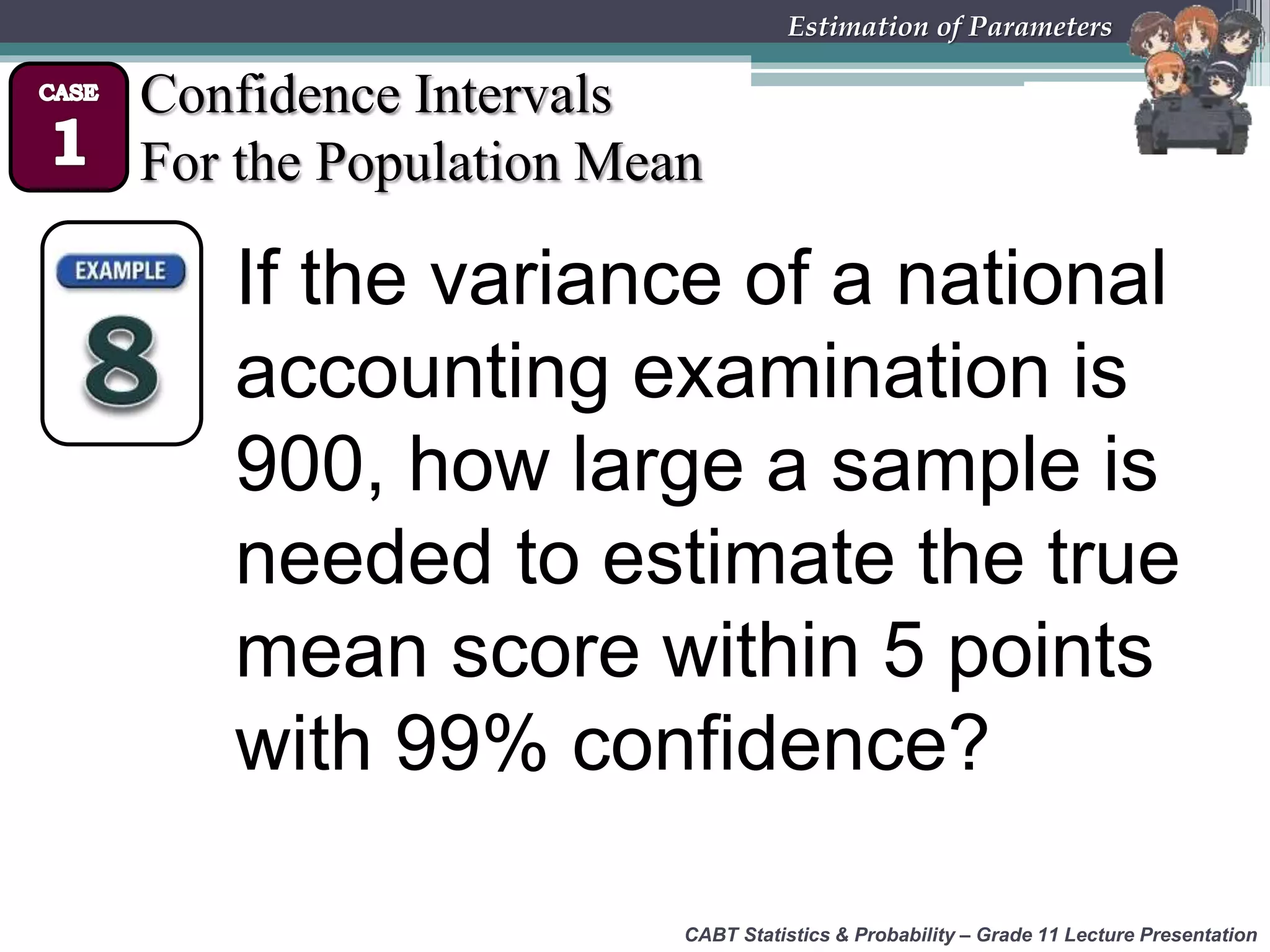 CABT Statistics &amp; Probability – Grade 11 Lecture Presentation
Estimation of Parameters
Confidence Intervals
For the Population Mean
If the variance of a national
accounting examination is
900, how large a sample is
needed to estimate the true
mean score within 5 points
with 99% confidence?
 