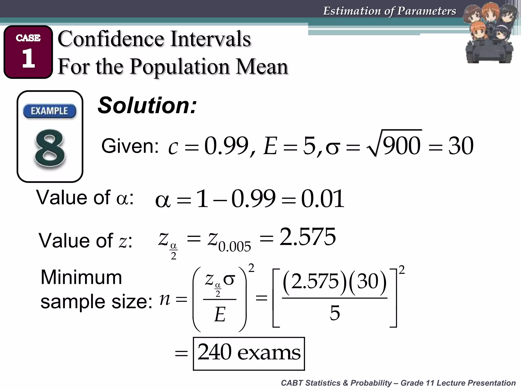 CABT Statistics &amp; Probability – Grade 11 Lecture Presentation
Estimation of Parameters
Confidence Intervals
For the Population Mean
Solution:
Value of :    1 0.99 0.01
Value of z:   
2
0.005 2.575z z
Minimum
sample size:
  
  
 
 
2
2
z
n
E
   
  
 
2
2.575 30
5
 240 exams
Given:     0.99, 5, 900 30c E
 