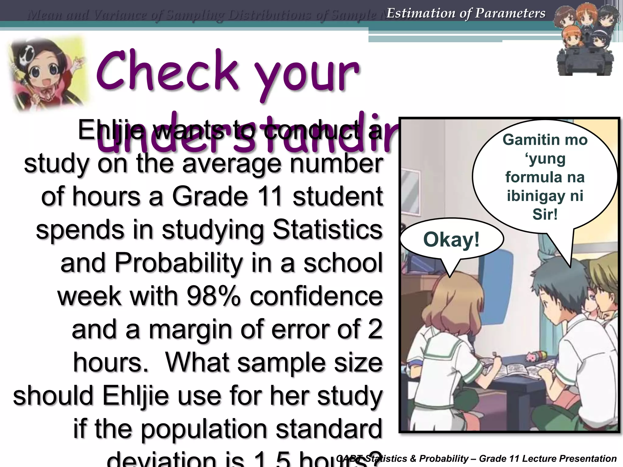 CABT Statistics &amp; Probability – Grade 11 Lecture Presentation
Check your
understandingEhljie wants to conduct a
study on the average number
of hours a Grade 11 student
spends in studying Statistics
and Probability in a school
week with 98% confidence
and a margin of error of 2
hours. What sample size
should Ehljie use for her study
if the population standard
Mean and Variance of Sampling Distributions of Sample MeansEstimation of Parameters
Okay!
Gamitin mo
‘yung
formula na
ibinigay ni
Sir!
 