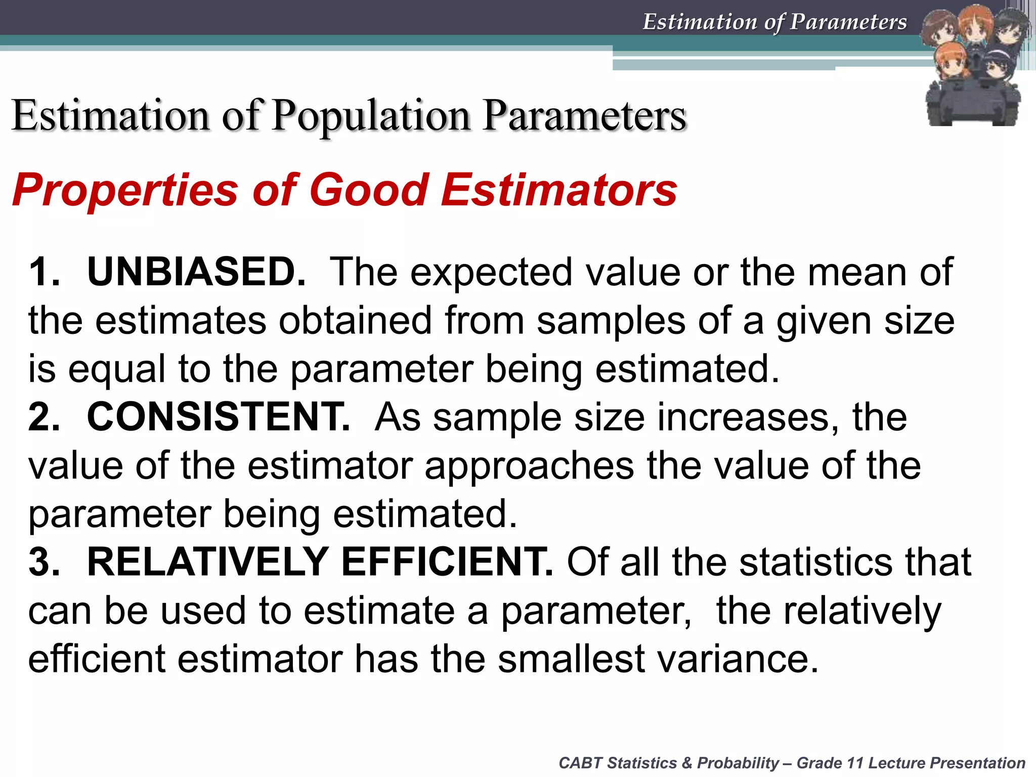 Properties of Good Estimators
1. UNBIASED. The expected value or the mean of
the estimates obtained from samples of a given size
is equal to the parameter being estimated.
2. CONSISTENT. As sample size increases, the
value of the estimator approaches the value of the
parameter being estimated.
3. RELATIVELY EFFICIENT. Of all the statistics that
can be used to estimate a parameter, the relatively
efficient estimator has the smallest variance.
CABT Statistics &amp; Probability – Grade 11 Lecture Presentation
Estimation of Parameters
Estimation of Population Parameters
 