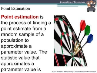Point Estimation
Point estimation is
the process of finding a
point estimate from a
random sample of a
population to
approximate a
parameter value. The
statistic value that
approximates a
parameter value is CABT Statistics & Probability – Grade 11 Lecture Presentation
Estimation of Parameters
 