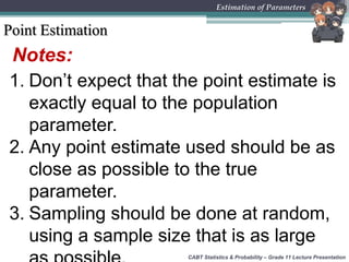 Notes:
1. Don’t expect that the point estimate is
exactly equal to the population
parameter.
2. Any point estimate used should be as
close as possible to the true
parameter.
3. Sampling should be done at random,
using a sample size that is as large
Point Estimation
CABT Statistics & Probability – Grade 11 Lecture Presentation
Estimation of Parameters
 