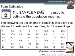 CABT Statistics & Probability – Grade 11 Lecture Presentation
The SAMPLE MEAN is used to
estimate the population mean .
x
The following are the lengths of seedlings in a plant box.
We want to estimate the mean length of the seedlings.
CABT Statistics & Probability – Grade 11 Lecture Presentation
Estimation of Parameters
Point Estimation
(Exercise 2 of the textbook)
 