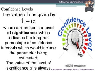 CABT Statistics & Probability – Grade 11 Lecture Presentation
The value of c is given by
CABT Statistics & Probability – Grade 11 Lecture Presentation
Estimation of Parameters
Confidence Levels
 1
where  represents a level
of significance, which
indicates the long-run
percentage of confidence
intervals which would include
the parameter being
estimated.
The value of the level of
significance  is always
 