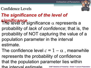CABT Statistics & Probability – Grade 11 Lecture Presentation
The significance of the level of
significance
CABT Statistics & Probability – Grade 11 Lecture Presentation
Estimation of Parameters
Confidence Levels
The level of significance  represents a
probability of lack of confidence; that is, the
probability of NOT capturing the value of a
population parameter in the interval
estimate.
The confidence level c = 1   , meanwhile
represents the probability of confidence
that the population parameter lies within
 