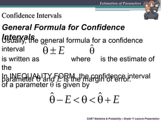 CABT Statistics & Probability – Grade 11 Lecture Presentation
General Formula for Confidence
Intervals
CABT Statistics & Probability – Grade 11 Lecture Presentation
Estimation of Parameters
Confidence Intervals
Usually, the general formula for a confidence
interval
is written as where is the estimate of
the
parameter  and E is the margin of error.
ˆ E  ˆ
In INEQUALITY FORM, the confidence interval
of a parameter  is given by
ˆ ˆE E    
 
