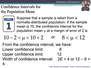 CABT Statistics & Probability – Grade 11 Lecture Presentation
Estimation of Parameters
Confidence Intervals for
the Population Mean
Suppose that a sample is taken from a
normally-distributed population. If the sample
mean is 10, the confidence interval for the
population mean  at a margin of error of 2 is
    10 2 10 2 or   8 12
From the confidence interval, we have:
Lower confidence limit: 8
Upper confidence limit: 12
Width of confidence interval: 2E = 4 or 12 – 8 =
4
 