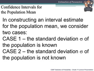CABT Statistics & Probability – Grade 11 Lecture Presentation
Estimation of Parameters
Confidence Intervals for
the Population Mean
In constructing an interval estimate
for the population mean, we consider
two cases:
CASE 1 – the standard deviation  of
the population is known
CASE 2 – the standard deviation  of
the population is not known
 