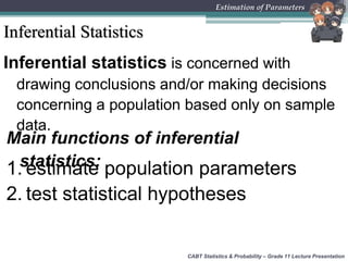 Inferential Statistics
CABT Statistics & Probability – Grade 11 Lecture Presentation
Estimation of Parameters
Inferential statistics is concerned with
drawing conclusions and/or making decisions
concerning a population based only on sample
data.
Main functions of inferential
statistics:1. estimate population parameters
2. test statistical hypotheses
 