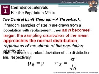 CABT Statistics & Probability – Grade 11 Lecture Presentation
Estimation of Parameters
Confidence Intervals
For the Population Mean
The Central Limit Theorem – A Throwback:
X
   X
n

 
The mean and standard deviation of the distribution
are, respectively,
If random samples of size n are drawn from a
population with replacement, then as n becomes
larger, the sampling distribution of the mean
approaches the normal distribution,
regardless of the shape of the population
distribution.
 