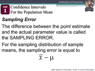 CABT Statistics & Probability – Grade 11 Lecture Presentation
Estimation of Parameters
Confidence Intervals
For the Population Mean
Sampling Error
The difference between the point estimate
and the actual parameter value is called
the SAMPLING ERROR.
For the sampling distribution of sample
means, the sampling error is equal to
 x
 
