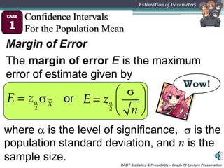 CABT Statistics & Probability – Grade 11 Lecture Presentation
Estimation of Parameters
Confidence Intervals
For the Population Mean
Margin of Error
The margin of error E is the maximum
error of estimate given by
Wow!
 
2
X
E z or 
 
  
 2
E z
n
where  is the level of significance,  is the
population standard deviation, and n is the
sample size.
 