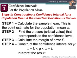 CABT Statistics & Probability – Grade 11 Lecture Presentation
Estimation of Parameters
Confidence Intervals
For the Population Mean
Steps in Constructing a Confidence Interval for a
Population Mean if the Standard Deviation is Known
STEP 1 – Calculate the sample mean. This is
the point estimate for the population mean .
STEP 2 – Find the z-score (critical value) that
corresponds to the confidence level .
STEP 3 – Calculate the margin of error E.
STEP 4 – Construct the confidence interval for :
    x E x E
Interpret the result.
 