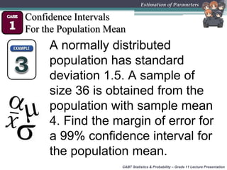 CABT Statistics & Probability – Grade 11 Lecture Presentation
Estimation of Parameters
Confidence Intervals
For the Population Mean
A normally distributed
population has standard
deviation 1.5. A sample of
size 36 is obtained from the
population with sample mean
4. Find the margin of error for
a 99% confidence interval for
the population mean.
 