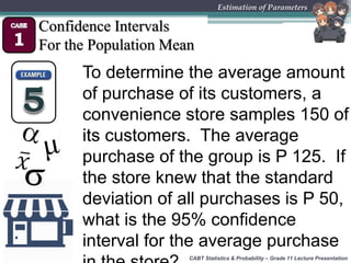 CABT Statistics & Probability – Grade 11 Lecture Presentation
Estimation of Parameters
Confidence Intervals
For the Population Mean
To determine the average amount
of purchase of its customers, a
convenience store samples 150 of
its customers. The average
purchase of the group is P 125. If
the store knew that the standard
deviation of all purchases is P 50,
what is the 95% confidence
interval for the average purchase
 