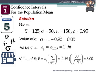 CABT Statistics & Probability – Grade 11 Lecture Presentation
Estimation of Parameters
Confidence Intervals
For the Population Mean
Solution
Given:
    125, 50, 150, 0.95x n c
Value of :    1 0.95 0.05
Value of z:   
2
0.025 1.96z z
Value of E:  
   
     
   2
50
1.96 8.00
150
E z
n
 
