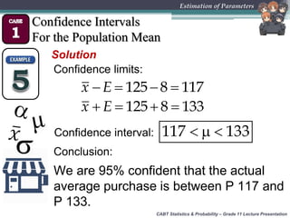 CABT Statistics & Probability – Grade 11 Lecture Presentation
Estimation of Parameters
Confidence Intervals
For the Population Mean
Solution
Confidence limits:
  117 133
   125 8 117x E
Confidence interval:
   125 8 133x E
We are 95% confident that the actual
average purchase is between P 117 and
P 133.
Conclusion:
 