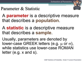CABT Statistics & Probability – Grade 11 Lecture Presentation
Estimation of Parameters
Parameter & Statistic
A parameter is a descriptive measure
that describes a population.
A statistic is a descriptive measure
that describes a sample.
Usually, parameters are denoted by
lower-case GREEK letters (e.g.  or ),
while statistics use lower-case ROMAN
letter (e.g. x and s).
 