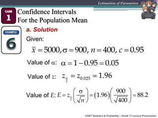 CABT Statistics & Probability – Grade 11 Lecture Presentation
Estimation of Parameters
Confidence Intervals
For the Population Mean
a. Solution
Given:
    5000, 900, 400, 0.95x n c
Value of :    1 0.95 0.05
Value of z:   
2
0.025 1.96z z
Value of E:  
   
     
   2
900
1.96 88.2
400
E z
n
 