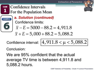 CABT Statistics & Probability – Grade 11 Lecture Presentation
Estimation of Parameters
Confidence Intervals
For the Population Mean
a. Solution (continued)
Confidence limits:
  4,911.8 5,088.2
   5000 88.2 4,911.8x E
Confidence interval:
   5,000 88.2 5,088.2x E
We are 95% confident that the actual
average TV time is between 4,911.8 and
5,088.2 hours.
Conclusion:
 