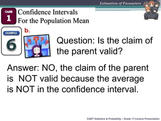 CABT Statistics & Probability – Grade 11 Lecture Presentation
Estimation of Parameters
Confidence Intervals
For the Population Mean
b.
Question: Is the claim of
the parent valid?
Answer: NO, the claim of the parent
is NOT valid because the average
is NOT in the confidence interval.
 