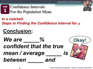 CABT Statistics & Probability – Grade 11 Lecture Presentation
Estimation of Parameters
Confidence Intervals
For the Population Mean
In a nutshell:
Steps in Finding the Confidence Interval for 
Conclusion:
We are _____%
confident that the true
mean / average _____ is
between _____ and
_____.
Okay!
 