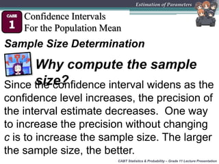 CABT Statistics & Probability – Grade 11 Lecture Presentation
Estimation of Parameters
Confidence Intervals
For the Population Mean
Sample Size Determination
Since the confidence interval widens as the
confidence level increases, the precision of
the interval estimate decreases. One way
to increase the precision without changing
c is to increase the sample size. The larger
the sample size, the better.
Why compute the sample
size?
 