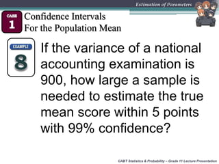 CABT Statistics & Probability – Grade 11 Lecture Presentation
Estimation of Parameters
Confidence Intervals
For the Population Mean
If the variance of a national
accounting examination is
900, how large a sample is
needed to estimate the true
mean score within 5 points
with 99% confidence?
 