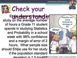 CABT Statistics & Probability – Grade 11 Lecture Presentation
Check your
understandingEhljie wants to conduct a
study on the average number
of hours a Grade 11 student
spends in studying Statistics
and Probability in a school
week with 98% confidence
and a margin of error of 2
hours. What sample size
should Ehljie use for her study
if the population standard
Mean and Variance of Sampling Distributions of Sample MeansEstimation of Parameters
Okay!
Gamitin mo
‘yung
formula na
ibinigay ni
Sir!
 