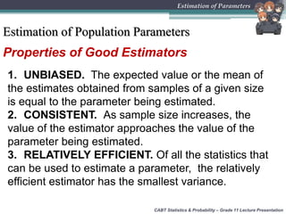 Properties of Good Estimators
1. UNBIASED. The expected value or the mean of
the estimates obtained from samples of a given size
is equal to the parameter being estimated.
2. CONSISTENT. As sample size increases, the
value of the estimator approaches the value of the
parameter being estimated.
3. RELATIVELY EFFICIENT. Of all the statistics that
can be used to estimate a parameter, the relatively
efficient estimator has the smallest variance.
CABT Statistics & Probability – Grade 11 Lecture Presentation
Estimation of Parameters
Estimation of Population Parameters
 