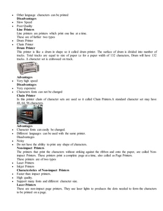  Other language characters can be printed
Disadvantages
 Slow Speed
 Poor Quality
Line Printers
Line printers are printers which print one line at a time.
These are of further two types
 Drum Printer
 Chain Printer
Drum Printer
This printer is like a drum in shape so it called drum printer. The surface of drum is divided into number of
tracks. Total tracks are equal to size of paper i.e for a paper width of 132 characters, Drum will have 132
tracks. A character set is embossed on track.
Advantages
 Very high speed
Disadvantages
 Very expensive
 Characters fonts can not be changed
Chain Printer
In this printer chain of character sets are used so it called Chain Printers.A standard character set may have
48, 64, 96 characters.
Advantages
 Character fonts can easily be changed.
 Different languages can be used with the same printer.
Disadvantages
 Noisy
 Do not have the ability to print any shape of characters.
Non-impact Printers
The printers that print the characters without striking against the ribbon and onto the paper, are called Non-
impact Printers. These printers print a complete page at a time, also called as Page Printers.
These printers are of two types
 Laser Printers
 Inkjet Printers
Characteristics of Non-impact Printers
 Faster than impact printers.
 High quality.
 Support many fonts and different character size.
Laser Printers
These are non-impact page printers. They use laser lights to produces the dots needed to form the characters
to be printed on a page.
 