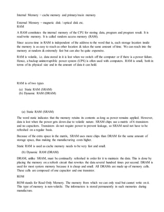 Internal Memory − cache memory and primary/main memory
External Memory − magnetic disk / optical disk etc.
RAM
A RAM constitutes the internal memory of the CPU for storing data, program and program result. It is
read/write memory. It is called random access memory (RAM).
Since access time in RAM is independent of the address to the word that is, each storage location inside
the memory is as easy to reach as other location & takes the same amount of time. We can reach into the
memory at random & extremely fast but can also be quite expensive.
RAM is volatile, i.e. data stored in it is lost when we switch off the computer or if there is a power failure.
Hence, a backup uninterruptible power system (UPS) is often used with computers. RAM is small, both in
terms of its physical size and in the amount of data it can hold.
RAM is of two types
(a) Static RAM (SRAM)
(b) Dynamic RAM (DRAM)
(a) Static RAM (SRAM)
The word static indicates that the memory retains its contents as long as power remains applied. However,
data is lost when the power gets down due to volatile nature. SRAM chips use a matrix of 6-transistors
and no capacitors. Transistors do not require power to prevent leakage, so SRAM need not have to be
refreshed on a regular basis.
Because of the extra space in the matrix, SRAM uses more chips than DRAM for the same amount of
storage space, thus making the manufacturing costs higher.
Static RAM is used as cache memory needs to be very fast and small.
(b) Dynamic RAM (DRAM)
DRAM, unlike SRAM, must be continually refreshed in order for it to maintain the data. This is done by
placing the memory on a refresh circuit that rewrites the data several hundred times per second. DRAM is
used for most system memory because it is cheap and small. All DRAMs are made up of memory cells.
These cells are composed of one capacitor and one transistor.
ROM
ROM stands for Read Only Memory. The memory from which we can only read but cannot write on it.
This type of memory is non-volatile. The information is stored permanently in such memories during
manufacture.
 