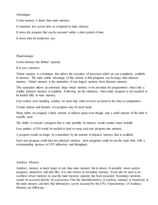 Advantages
Cache memory is faster than main memory.
It consumes less access time as compared to main memory.
It stores the program that can be executed within a short period of time.
It stores data for temporary use.
Disadvantages
Cache memory has limited capacity.
It is very expensive.
Virtual memory is a technique that allows the execution of processes which are not completely available
in memory. The main visible advantage of this scheme is that programs can be larger than physical
memory. Virtual memory is the separation of user logical memory from physical memory.
This separation allows an extremely large virtual memory to be provided for programmers when only a
smaller physical memory is available. Following are the situations, when entire program is not required to
be loaded fully in main memory.
User written error handling routines are used only when an error occurred in the data or computation.
Certain options and features of a program may be used rarely.
Many tables are assigned a fixed amount of address space even though only a small amount of the table is
actually used.
The ability to execute a program that is only partially in memory would counter many benefits.
Less number of I/O would be needed to load or swap each user program into memory.
A program would no longer be constrained by the amount of physical memory that is available.
Each user program could take less physical memory, more programs could be run the same time, with a
corresponding increase in CPU utilization and throughput.
Auxiliary Memory
Auxiliary memory is much larger in size than main memory but is slower. It normally stores system
programs, instruction and data files. It is also known as secondary memory. It can also be used as an
overflow/virtual memory in case the main memory capacity has been exceeded. Secondary memories
cannot be accessed directly by a processor. First the data/information of auxiliary memory is transferred to
the main memory and then that information can be accessed by the CPU. Characteristics of Auxiliary
Memory are following −
 